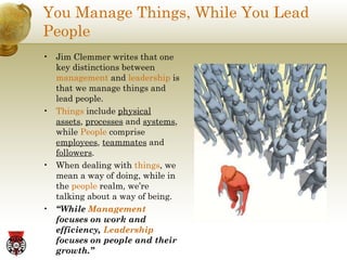You Manage Things, While You Lead People Jim Clemmer writes that one key distinctions between  management  and  leadership  is that we manage things and lead people. Things  include  physical assets ,  processes  and  systems , while  People  comprise  employees ,  teammates  and  followers . When dealing with  things , we mean a way of doing, while in the  people  realm, we’re talking about a way of being. “ While  Management  focuses on work and efficiency,  Leadership  focuses on people and their growth.” 
