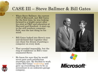 CASE III – Steve Ballmer & Bill Gates When Steve Ballmer, the current CEO of Microsoft, met Bill Gates for the first time, he was looking forward to a bright career after his stint at P&G and education at Harvard and Stanford. A start-up, in the still nowhere computer field, was the last thing on his mind. Bill Gates looked into Steve’s eyes and declared that together they can chase his dream of putting a computer on every desk. That sounded impossible, but the ring of confidence in Bill’s voice enamored Steve. He knew for sure that he would never gain such satisfaction anywhere else. He decided to work under Bill Gates’  leadership  and gave up everything else to be as accountant in an unknown garage company. 
