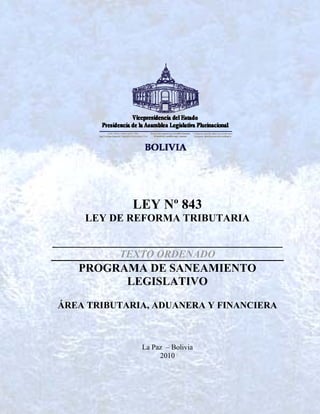 LEY Nº 843
      LEY DE REFORMA TRIBUTARIA

____________________________________________
             TEXTO ORDENADO
     PROGRAMA DE SANEAMIENTO
           LEGISLATIVO

 ÁREA TRIBUTARIA, ADUANERA Y FINANCIERA



                 La Paz – Bolivia
                      2010
 