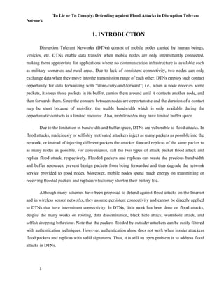 To Lie or To Comply: Defending against Flood Attacks in Disruption Tolerant
Network
1. INTRODUCTION
Disruption Tolerant Networks (DTNs) consist of mobile nodes carried by human beings,
vehicles, etc. DTNs enable data transfer when mobile nodes are only intermittently connected,
making them appropriate for applications where no communication infrastructure is available such
as military scenarios and rural areas. Due to lack of consistent connectivity, two nodes can only
exchange data when they move into the transmission range of each other. DTNs employ such contact
opportunity for data forwarding with “store-carry-and-forward”; i.e., when a node receives some
packets, it stores these packets in its buffer, carries them around until it contacts another node, and
then forwards them. Since the contacts between nodes are opportunistic and the duration of a contact
may be short because of mobility, the usable bandwidth which is only available during the
opportunistic contacts is a limited resource. Also, mobile nodes may have limited buffer space.
Due to the limitation in bandwidth and buffer space, DTNs are vulnerable to flood attacks. In
flood attacks, maliciously or selfishly motivated attackers inject as many packets as possible into the
network, or instead of injecting different packets the attacker forward replicas of the same packet to
as many nodes as possible. For convenience, call the two types of attack packet flood attack and
replica flood attack, respectively. Flooded packets and replicas can waste the precious bandwidth
and buffer resources, prevent benign packets from being forwarded and thus degrade the network
service provided to good nodes. Moreover, mobile nodes spend much energy on transmitting or
receiving flooded packets and replicas which may shorten their battery life.
Although many schemes have been proposed to defend against flood attacks on the Internet
and in wireless sensor networks, they assume persistent connectivity and cannot be directly applied
to DTNs that have intermittent connectivity. In DTNs, little work has been done on flood attacks,
despite the many works on routing, data dissemination, black hole attack, wormhole attack, and
selfish dropping behaviour. Note that the packets flooded by outsider attackers can be easily filtered
with authentication techniques. However, authentication alone does not work when insider attackers
flood packets and replicas with valid signatures. Thus, it is still an open problem is to address flood
attacks in DTNs.
1
 