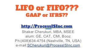 LIFO or FIFO???
GAAP or IFRS??
http://ProcessISInc.com
Shaker Cherukuri, MBA, MSEE
alum: GE, CAT, CMI, Booz
Ph:(408)634-4754 (Nashville, TN, USA)
e-mail:SCherukuri@ProcessISInc.com
 