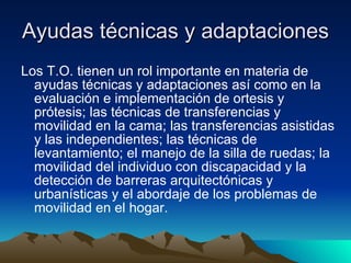 Ayudas técnicas y adaptaciones  Los T.O. tienen un rol importante en materia de ayudas técnicas y adaptaciones así como en la evaluación e implementación de ortesis y prótesis; las técnicas de transferencias y movilidad en la cama; las transferencias asistidas y las independientes; las técnicas de levantamiento; el manejo de la silla de ruedas; la movilidad del individuo con discapacidad y la detección de barreras arquitectónicas y urbanísticas y el abordaje de los problemas de movilidad en el hogar.  