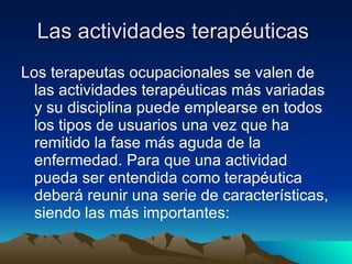 Las actividades terapéuticas  Los terapeutas ocupacionales se valen de las actividades terapéuticas más variadas y su disciplina puede emplearse en todos los tipos de usuarios una vez que ha remitido la fase más aguda de la enfermedad. Para que una actividad pueda ser entendida como terapéutica deberá reunir una serie de características, siendo las más importantes:  