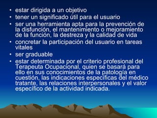 estar dirigida a un objetivo  tener un significado útil para el usuario  ser una herramienta apta para la prevención de la disfunción, el mantenimiento o mejoramiento de la función, la destreza y la calidad de vida  concretar la participación del usuario en tareas vitales  ser graduable  estar determinada por el criterio profesional del Terapeuta Ocupacional, quien se basará para ello en sus conocimientos de la patología en cuestión, las indicaciones específicas del médico tratante, las relaciones interpersonales y el valor específico de la actividad indicada.  