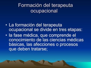 Formación del terapeuta ocupacional  La formación del terapeuta ocupacional se divide en tres etapas: la fase médica, que comprende el conocimiento de las ciencias médicas básicas, las afecciones o procesos que deben tratarse;  