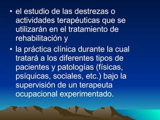 el estudio de las destrezas o actividades terapéuticas que se utilizarán en el tratamiento de rehabilitación y  la práctica clínica durante la cual tratará a los diferentes tipos de pacientes y patologías (físicas, psíquicas, sociales, etc.) bajo la supervisión de un terapeuta ocupacional experimentado.  