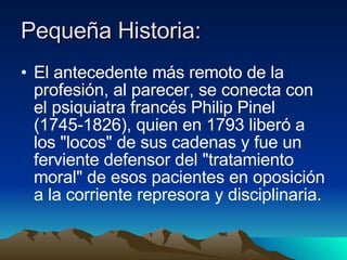 Pequeña Historia: El antecedente más remoto de la profesión, al parecer, se conecta con el psiquiatra francés Philip Pinel (1745-1826), quien en 1793 liberó a los "locos" de sus cadenas y fue un ferviente defensor del "tratamiento moral" de esos pacientes en oposición a la corriente represora y disciplinaria. 