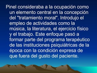 Pinel consideraba a la ocupación como un elemento central en la concepción del "tratamiento moral". Introdujo el empleo de actividades como la música, la literatura, el ejercicio físico y el trabajo. Este enfoque pasó a formar parte del programa terapéutico de las instituciones psiquiátricas de la época con la condición expresa de que fuera del gusto del paciente. 
