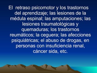El  retraso psicomotor y los trastornos del aprendizaje; las lesiones de la médula espinal; las amputaciones; las lesiones traumatológicas y quemaduras; los trastornos reumáticos; la ceguera; las afecciones psiquiátricas; el abuso de drogas, en personas con insuficiencia renal, cáncer sida, etc. 