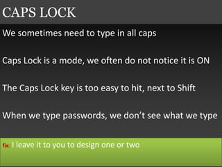 We sometimes need to type in all caps
Caps Lock is a mode, we often do not notice it is ON
The Caps Lock key is too easy to hit, next to Shift
When we type passwords, we don’t see what we type
CAPS LOCK
fix: I leave it to you to design one or two
 