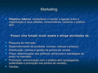 MarketingMarketing
 Objetivo básicoObjetivo básico : estabelecer e manter a ligação entre a: estabelecer e manter a ligação entre a
organização e seus clientes, consumidores, usuários u público-organização e seus clientes, consumidores, usuários u público-
alvo.alvo.
Possui uma função muito ampla e atinge atividades de:Possui uma função muito ampla e atinge atividades de:
 Pesquisa de mercado;Pesquisa de mercado;
 Desenvolvimento de produtos: (nomes, marcas e preços);Desenvolvimento de produtos: (nomes, marcas e preços);
 Distribuição: (canais e gestão de pontos de venda);Distribuição: (canais e gestão de pontos de venda);
 Preço: determinação das políticas comerciais e estratégias dePreço: determinação das políticas comerciais e estratégias de
preço no mercado;preço no mercado;
 Promoção: comunicação com o público-alvo (propaganda,Promoção: comunicação com o público-alvo (propaganda,
publicidade e promoção nos pontos de vendas);publicidade e promoção nos pontos de vendas);
 Vendas.Vendas.
 