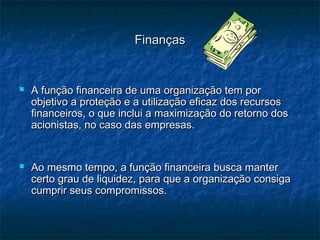 FinançasFinanças
 A função financeira de uma organização tem porA função financeira de uma organização tem por
objetivo a proteção e a utilização eficaz dos recursosobjetivo a proteção e a utilização eficaz dos recursos
financeiros, o que inclui a maximização do retorno dosfinanceiros, o que inclui a maximização do retorno dos
acionistas, no caso das empresas.acionistas, no caso das empresas.
 Ao mesmo tempo, a função financeira busca manterAo mesmo tempo, a função financeira busca manter
certo grau de liquidez, para que a organização consigacerto grau de liquidez, para que a organização consiga
cumprir seus compromissos.cumprir seus compromissos.
 