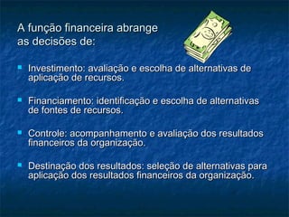 A função financeira abrangeA função financeira abrange
as decisões de:as decisões de:
 Investimento: avaliação e escolha de alternativas deInvestimento: avaliação e escolha de alternativas de
aplicação de recursos.aplicação de recursos.
 Financiamento: identificação e escolha de alternativasFinanciamento: identificação e escolha de alternativas
de fontes de recursos.de fontes de recursos.
 Controle: acompanhamento e avaliação dos resultadosControle: acompanhamento e avaliação dos resultados
financeiros da organização.financeiros da organização.
 Destinação dos resultados: seleção de alternativas paraDestinação dos resultados: seleção de alternativas para
aplicação dos resultados financeiros da organização.aplicação dos resultados financeiros da organização.
 
