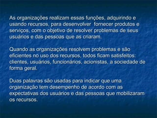 As organizações realizam essas funções, adquirindo eAs organizações realizam essas funções, adquirindo e
usando recursos, para desenvolver fornecer produtos eusando recursos, para desenvolver fornecer produtos e
serviços, com o objetivo de resolver problemas de seusserviços, com o objetivo de resolver problemas de seus
usuários e das pessoas que as criaram.usuários e das pessoas que as criaram.
Quando as organizações resolvem problemas e sãoQuando as organizações resolvem problemas e são
eficientes no uso dos recursos, todos ficam satisfeitos:eficientes no uso dos recursos, todos ficam satisfeitos:
clientes, usuários, funcionários, acionistas, a sociedade declientes, usuários, funcionários, acionistas, a sociedade de
forma geral.forma geral.
Duas palavras são usadas para indicar que umaDuas palavras são usadas para indicar que uma
organização tem desempenho de acordo com asorganização tem desempenho de acordo com as
expectativas dos usuários e das pessoas que mobilizaramexpectativas dos usuários e das pessoas que mobilizaram
os recursos.os recursos.
 