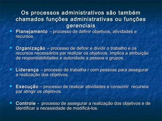 Os processos administrativos são tambémOs processos administrativos são também
chamados funções administrativas ou funçõeschamados funções administrativas ou funções
gerenciaisgerenciais
 PlanejamentoPlanejamento – processo de definir objetivos, atividades e– processo de definir objetivos, atividades e
recursos.recursos.
 OrganizaçãoOrganização – processo de definir e dividir o trabalho e os– processo de definir e dividir o trabalho e os
recursos necessários par realizar os objetivos. Implica a atribuiçãorecursos necessários par realizar os objetivos. Implica a atribuição
de responsabilidades e autoridade a pessoa e grupos.de responsabilidades e autoridade a pessoa e grupos.
 LiderançaLiderança – processo de trabalha r com pessoas para assegurar– processo de trabalha r com pessoas para assegurar
a realização dos objetivos.a realização dos objetivos.
 ExecuçãoExecução – processo de realizar atividades e consumir recursos– processo de realizar atividades e consumir recursos
par atingir os objetivos.par atingir os objetivos.
 ControleControle - processo de assegurar a realização dos objetivos e de- processo de assegurar a realização dos objetivos e de
identificar a necessidade de modificá-los.identificar a necessidade de modificá-los.
 
