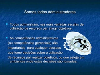 Somos todos administradoresSomos todos administradores
 Todos administram, nas mais variadas escalas deTodos administram, nas mais variadas escalas de
utilização de recursos par atingir objetivos.utilização de recursos par atingir objetivos.
 As competências administrativasAs competências administrativas
(ou competências gerenciais) são(ou competências gerenciais) são
importantes para qualquer pessoasimportantes para qualquer pessoas
que tome decisões sobre a utilizaçãoque tome decisões sobre a utilização
de recursos par realizar objetivos, ou que esteja emde recursos par realizar objetivos, ou que esteja em
ambientes onde estas decisões são tomadas.ambientes onde estas decisões são tomadas.
 