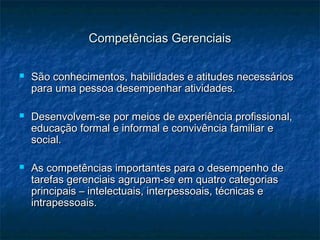 Competências GerenciaisCompetências Gerenciais
 São conhecimentos, habilidades e atitudes necessáriosSão conhecimentos, habilidades e atitudes necessários
para uma pessoa desempenhar atividades.para uma pessoa desempenhar atividades.
 Desenvolvem-se por meios de experiência profissional,Desenvolvem-se por meios de experiência profissional,
educação formal e informal e convivência familiar eeducação formal e informal e convivência familiar e
social.social.
 As competências importantes para o desempenho deAs competências importantes para o desempenho de
tarefas gerenciais agrupam-se em quatro categoriastarefas gerenciais agrupam-se em quatro categorias
principais – intelectuais, interpessoais, técnicas eprincipais – intelectuais, interpessoais, técnicas e
intrapessoais.intrapessoais.
 
