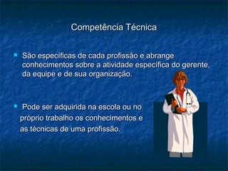Competência TécnicaCompetência Técnica
 São específicas de cada profissão e abrangeSão específicas de cada profissão e abrange
conhecimentos sobre a atividade específica do gerente,conhecimentos sobre a atividade específica do gerente,
da equipe e de sua organização.da equipe e de sua organização.
 Pode ser adquirida na escola ou noPode ser adquirida na escola ou no
próprio trabalho os conhecimentos epróprio trabalho os conhecimentos e
as técnicas de uma profissão.as técnicas de uma profissão.
 