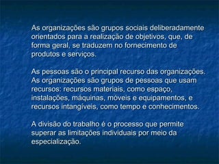 As organizações são grupos sociais deliberadamenteAs organizações são grupos sociais deliberadamente
orientados para a realização de objetivos, que, deorientados para a realização de objetivos, que, de
forma geral, se traduzem no fornecimento deforma geral, se traduzem no fornecimento de
produtos e serviços.produtos e serviços.
As pessoas são o principal recurso das organizações.As pessoas são o principal recurso das organizações.
As organizações são grupos de pessoas que usamAs organizações são grupos de pessoas que usam
recursos: recursos materiais, como espaço,recursos: recursos materiais, como espaço,
instalações, máquinas, móveis e equipamentos, einstalações, máquinas, móveis e equipamentos, e
recursos intangíveis, como tempo e conhecimentos.recursos intangíveis, como tempo e conhecimentos.
A divisão do trabalho é o processo que permiteA divisão do trabalho é o processo que permite
superar as limitações individuais por meio dasuperar as limitações individuais por meio da
especialização.especialização.
 