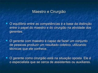 Maestro e CirurgiãoMaestro e Cirurgião
 O equilíbrio entre as competências é a base da distinçãoO equilíbrio entre as competências é a base da distinção
entre o papel do maestro e do cirurgião na atividade dosentre o papel do maestro e do cirurgião na atividade dos
gerentes.gerentes.
 O gerente com maestro é capaz de fazer um conjuntoO gerente com maestro é capaz de fazer um conjunto
de pessoas produzir um resultado coletivo, utilizandode pessoas produzir um resultado coletivo, utilizando
técnicas que ele conhece.técnicas que ele conhece.
 O gerente como cirurgião está na situação oposta. Ele éO gerente como cirurgião está na situação oposta. Ele é
o especialista que se cerca de assistentes ou auxiliares.o especialista que se cerca de assistentes ou auxiliares.
 