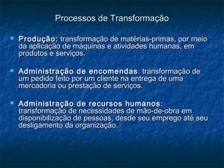 Processos de TransformaçãoProcessos de Transformação
 Produção:Produção: transformação de matérias-primas, por meiotransformação de matérias-primas, por meio
da aplicação de máquinas e atividades humanas, emda aplicação de máquinas e atividades humanas, em
produtos e serviços.produtos e serviços.
 Administração de encomendasAdministração de encomendas : transformação de: transformação de
um pedido feito por um cliente na entrega de umaum pedido feito por um cliente na entrega de uma
mercadoria ou prestação de serviços.mercadoria ou prestação de serviços.
 Administração de recursos humanosAdministração de recursos humanos ::
transformação de necessidades de mão-de-obra emtransformação de necessidades de mão-de-obra em
disponibilização de pessoas, desde seu emprego até seudisponibilização de pessoas, desde seu emprego até seu
desligamento da organização.desligamento da organização.
 