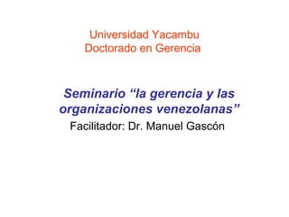 Universidad Yacambu
    Doctorado en Gerencia



 Seminario “la gerencia y las
organizaciones venezolanas”
 Facilitador: Dr. Manuel Gascón
 