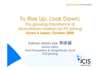 An ICIS pricing Presentation




To Rise Up, Look Down:
   The growing importance of
downstream markets on PX pricing
    Korea & Japan, October 2008


     Salmon Aidan Lee     李沭福
               Senior Editor
   Asia Paraxylene & Terephthalic Acid
                ICIS pricing
 