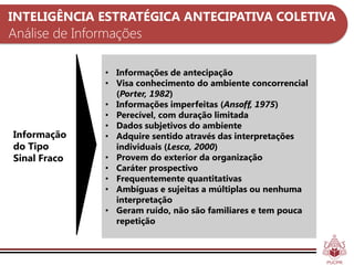 INTELIGÊNCIA ESTRATÉGICA ANTECIPATIVA COLETIVA
Análise de Informações

               • Informações de antecipação
               • Visa conhecimento do ambiente concorrencial
                 (Porter, 1982)
               • Informações imperfeitas (Ansoff, 1975)
               • Perecível, com duração limitada
               • Dados subjetivos do ambiente
Informação     • Adquire sentido através das interpretações
do Tipo          individuais (Lesca, 2000)
Sinal Fraco    • Provem do exterior da organização
               • Caráter prospectivo
               • Frequentemente quantitativas
               • Ambíguas e sujeitas a múltiplas ou nenhuma
                 interpretação
               • Geram ruído, não são familiares e tem pouca
                 repetição
 