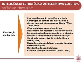 INTELIGÊNCIA ESTRATÉGICA ANTECIPATIVA COLETIVA
Análise de Informações


               • Processo de atenção específica aos sinais
               • Construção do sentido por meio da qual o
                 decisor deve estruturar o seu ambiente (Choo,
                 1998; 2002)
               • Criar sentido para uma situação que
                 inicialmente não representa nada de concreto
Construção     • Formulação daquilo que poderia ser a situação
do Sentido     • Identificação de oportunidades ou ameaças
               • Construção prospectiva de sentido (Gioia e
                 Mehra, 1996)
               • Busca de sentido ao futuro, tentando imaginar
                 o estado desejado
               • Dar significado aos sinais fracos
               • Criação e invenção de sentido (Weick, 1995)
 