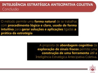 INTELIGÊNCIA ESTRATÉGICA ANTECIPATIVA COLETIVA
Conclusão


O método permite uma forma natural de se trabalhar,
com procedimento lógico e claro, usado de forma
intuitiva para gerar soluções e aplicações ligadas a
prática da estratégia


                          A proposta de abordagem cognitiva da
                         exploração de sinais fracos permite uma
                            construção de uma ferramenta útil a
                       Inteligência Estratégica Antecipativa Coletiva.
 
