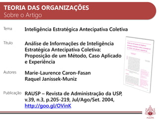 TEORIA DAS ORGANIZAÇÕES
Sobre o Artigo

Tema         Inteligência Estratégica Antecipativa Coletiva

Título       Análise de Informações de Inteligência
             Estratégica Antecipativa Coletiva:
             Proposição de um Método, Caso Aplicado
             e Experiência
Autores      Marie-Laurence Caron-Fasan
             Raquel Janissek-Muniz

Publicação   RAUSP – Revista de Administração da USP,
             v.39, n.3, p.205-219, Jul/Ago/Set. 2004,
             http://goo.gl/OVinK
 