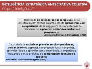 INTELIGÊNCIA ESTRATÉGICA ANTECIPATIVA COLETIVA
O que é Inteligência?


                    Habilidade de entender ideias complexas, de se
               adaptarem com eficácia ao ambiente, de aprenderem com
                  a experiência, de se engajarem nas várias formas de
                   raciocínio, de superarem obstáculos mediante o
                                     pensamento.
                                         Associação Americana de Psicologia (1995)



     Capacidade de raciocinar, planejar, resolver problemas,
    pensar de forma abstrata, compreender ideias complexas,
   aprender rápido e aprender com a experiência... competência
    mais ampla e mais profunda de compreensão do mundo à
                            sua volta
  Mainstream Science on Intelligence (1994)
 