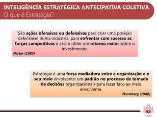 INTELIGÊNCIA ESTRATÉGICA ANTECIPATIVA COLETIVA
O que é Estratégia?

     São ações ofensivas ou defensivas para criar uma posição
      defensável numa indústria, para enfrentar com sucesso as
    forças competitivas e assim obter um retorno maior sobre o
                           investimento.
   Porter (1980)




              Estratégia é uma força mediadora entre a organização e o
               seu meio envolvente: um padrão no processo de tomada
                  de decisões organizacionais para fazer face ao meio
                                      envolvente.
                                                        Mintzberg (1988)
 