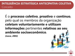 INTELIGÊNCIA ESTRATÉGICA ANTECIPATIVA COLETIVA
Conceito


  É o processo coletivo, proativo e contínuo,
  pelo qual os membros da organização
  coletam voluntariamente e utilizam
  informações pertinentes relativas ao seu
  ambiente socioeconômico.
  (Lesca, 2003)
 