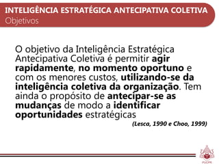 INTELIGÊNCIA ESTRATÉGICA ANTECIPATIVA COLETIVA
Objetivos


  O objetivo da Inteligência Estratégica
  Antecipativa Coletiva é permitir agir
  rapidamente, no momento oportuno e
  com os menores custos, utilizando-se da
  inteligência coletiva da organização. Tem
  ainda o propósito de antecipar-se as
  mudanças de modo a identificar
  oportunidades estratégicas
                            (Lesca, 1990 e Choo, 1999)
 