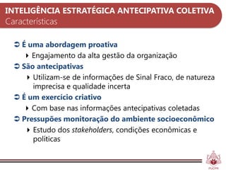 INTELIGÊNCIA ESTRATÉGICA ANTECIPATIVA COLETIVA
Características

   É uma abordagem proativa
     Engajamento da alta gestão da organização
   São antecipativas
      Utilizam-se de informações de Sinal Fraco, de natureza
       imprecisa e qualidade incerta
   É um exercício criativo
     Com base nas informações antecipativas coletadas
   Pressupões monitoração do ambiente socioeconômico
      Estudo dos stakeholders, condições econômicas e
       políticas
 