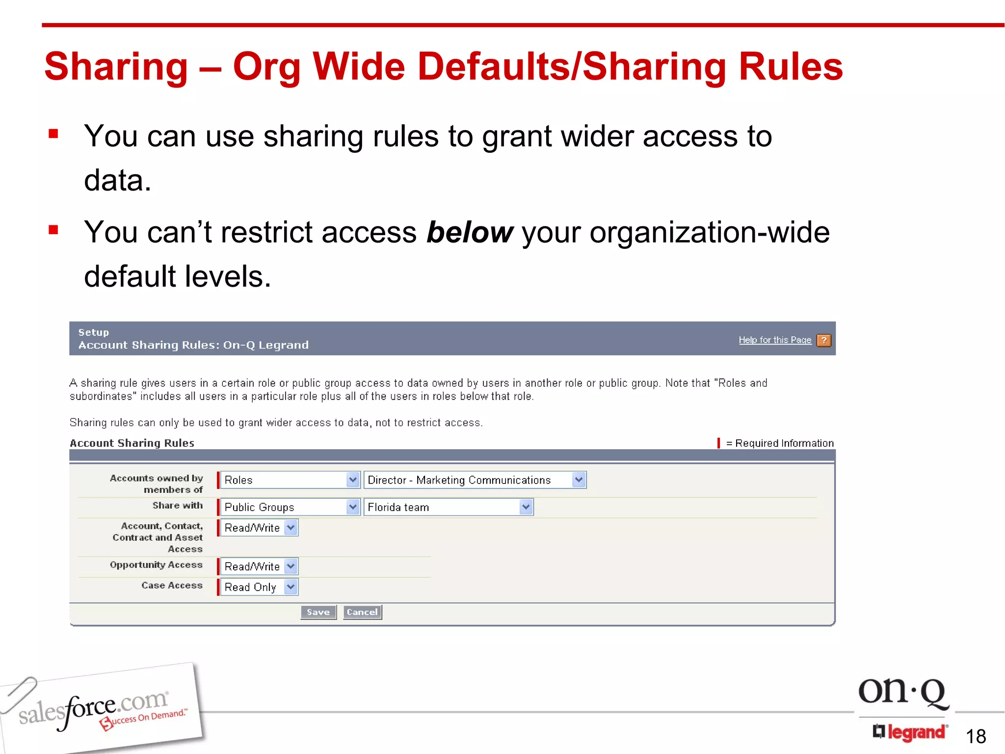 Sharing – Org Wide Defaults/Sharing Rules You can use sharing rules to grant wider access to data.  You can’t restrict access  below  your organization-wide default levels.  