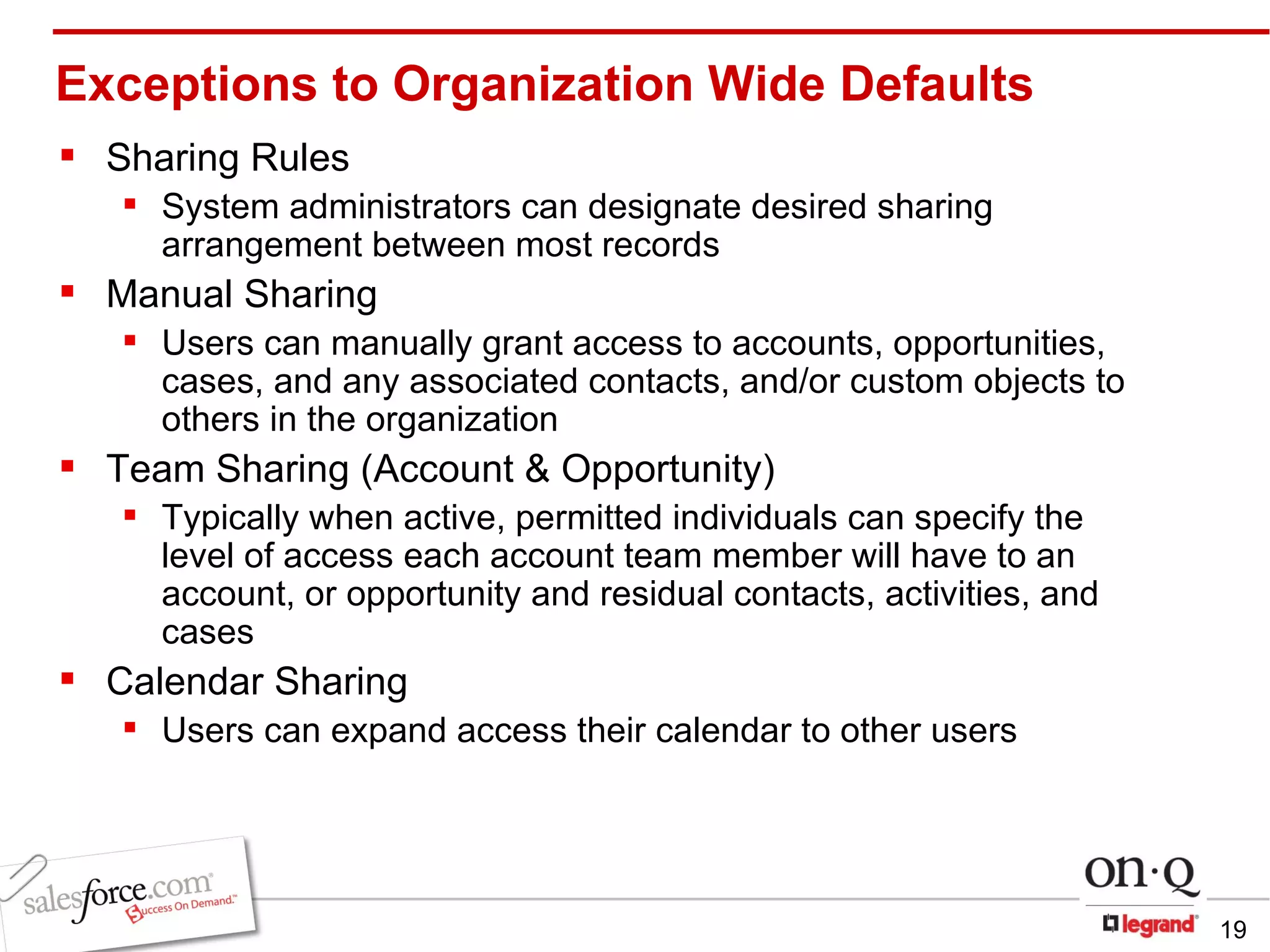 Exceptions to Organization Wide Defaults Sharing Rules System administrators can designate desired sharing arrangement between most records Manual Sharing Users can manually grant access to accounts, opportunities, cases, and any associated contacts, and/or   custom objects to others in the organization Team Sharing (Account & Opportunity) Typically when active, permitted individuals can specify the level of access each account team member will have to an account, or opportunity and residual contacts, activities, and cases Calendar Sharing Users can expand access their calendar to other users 
