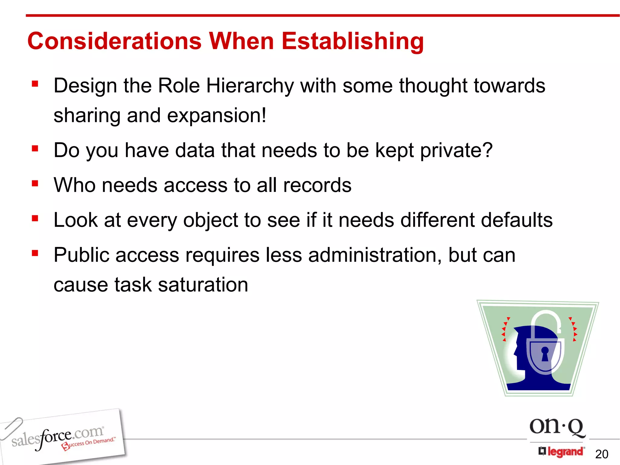 Considerations When Establishing  Design the Role Hierarchy with some thought towards sharing and expansion! Do you have data that needs to be kept private? Who needs access to all records Look at every object to see if it needs different defaults Public access requires less administration, but can cause task saturation 