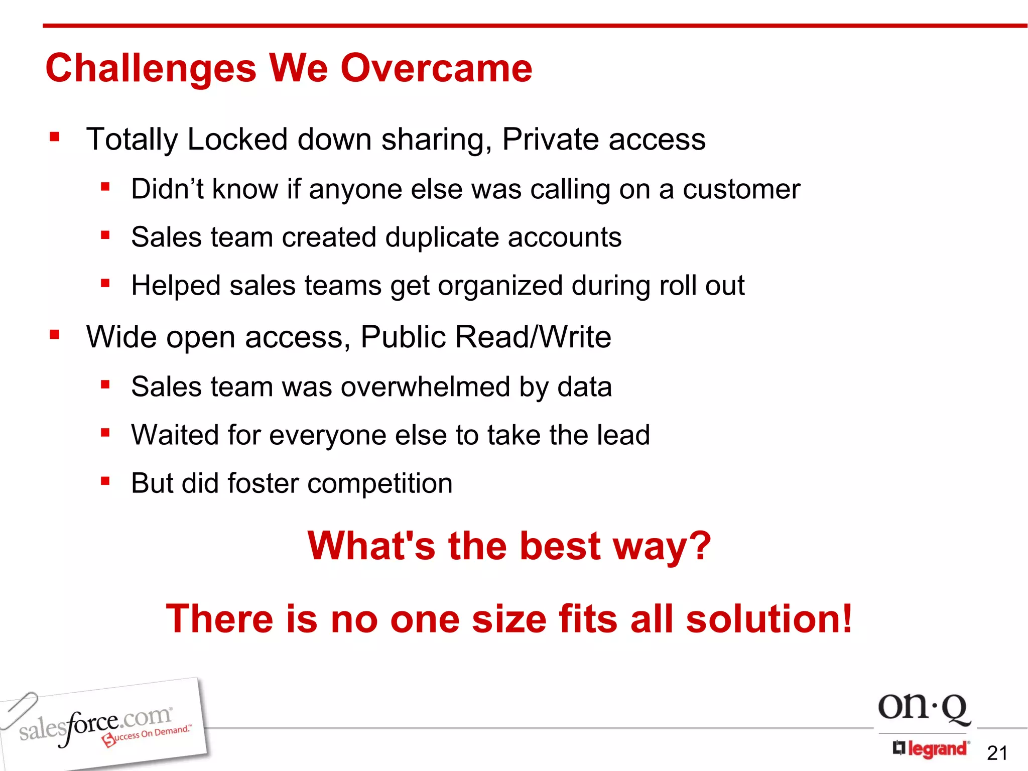 Challenges We Overcame Totally Locked down sharing, Private access Didn’t know if anyone else was calling on a customer Sales team created duplicate accounts Helped sales teams get organized during roll out Wide open access, Public Read/Write  Sales team was overwhelmed by data Waited for everyone else to take the lead But did foster competition   What's the best way? There is no one size fits all solution! 