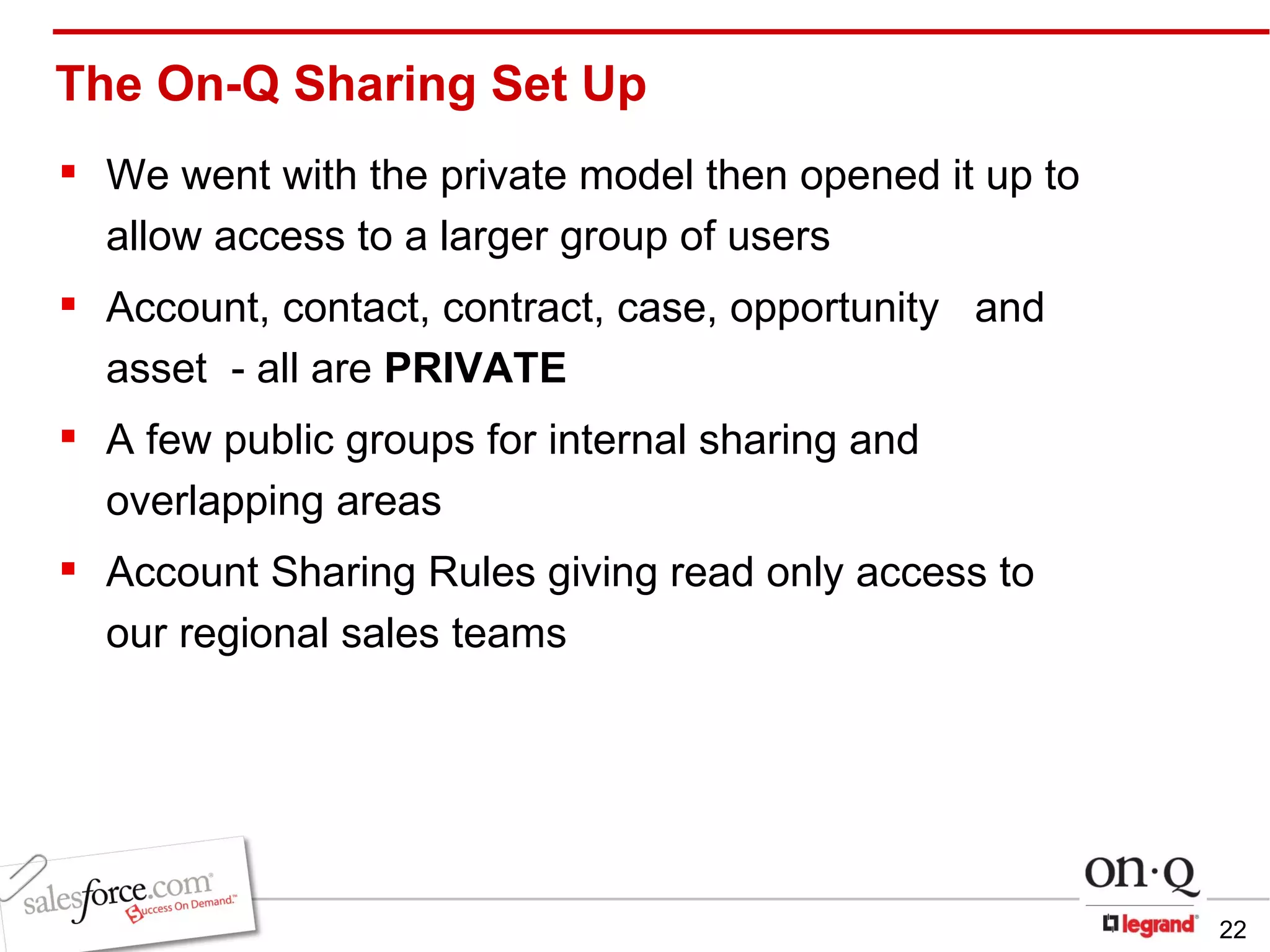 The On-Q Sharing Set Up We went with the private model then opened it up to allow access to a larger group of users Account, contact, contract, case, opportunity  and asset  - all are  PRIVATE A few public groups for internal sharing and overlapping areas Account Sharing Rules giving read only access to  our regional sales teams 