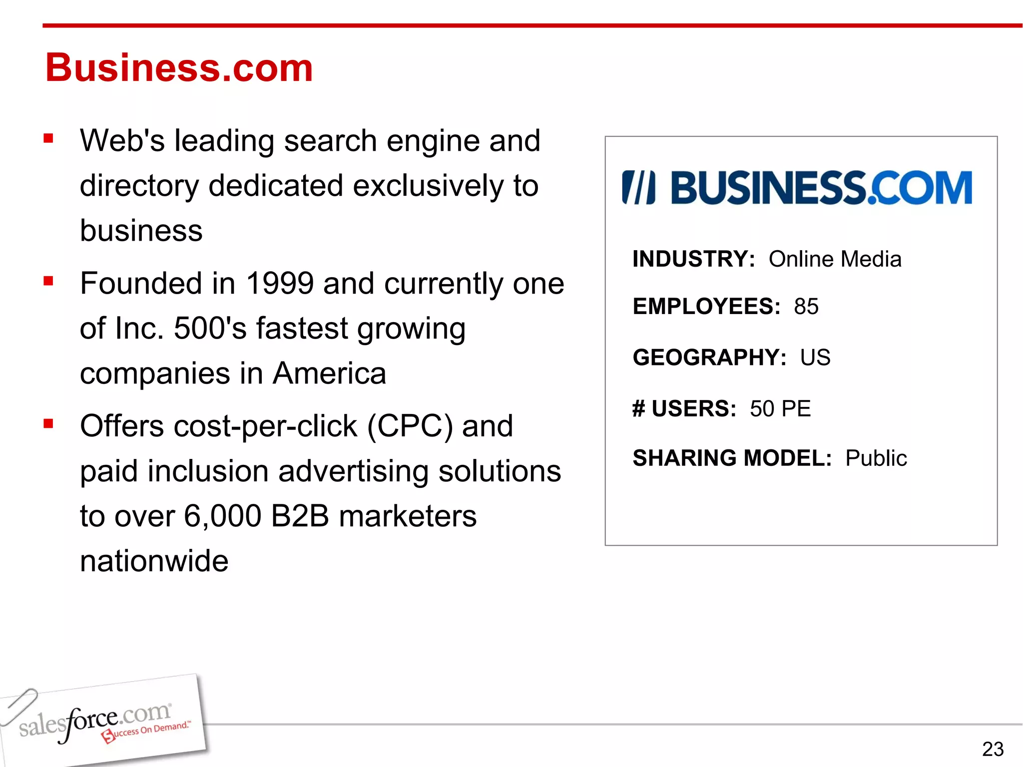 Business.com Web's leading search engine and directory dedicated exclusively to business Founded in 1999 and currently one of Inc. 500's fastest growing companies in America Offers cost-per-click (CPC) and paid inclusion advertising solutions to over 6,000 B2B marketers nationwide INDUSTRY:  Online Media EMPLOYEES:  85 GEOGRAPHY:  US SHARING MODEL:  Public # USERS:  50 PE 