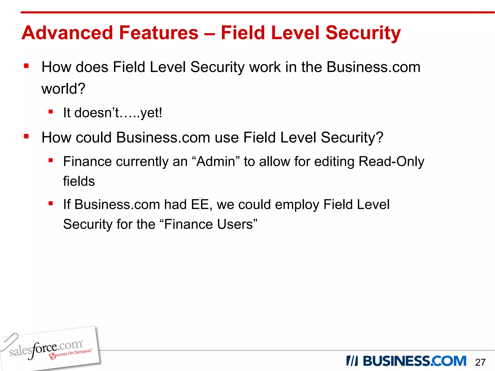 How does Field Level Security work in the Business.com world? It doesn’t…..yet! How could Business.com use Field Level Security? Finance currently an “Admin” to allow for editing Read-Only fields If Business.com had EE, we could employ Field Level Security for the “Finance Users” Advanced Features – Field Level Security 
