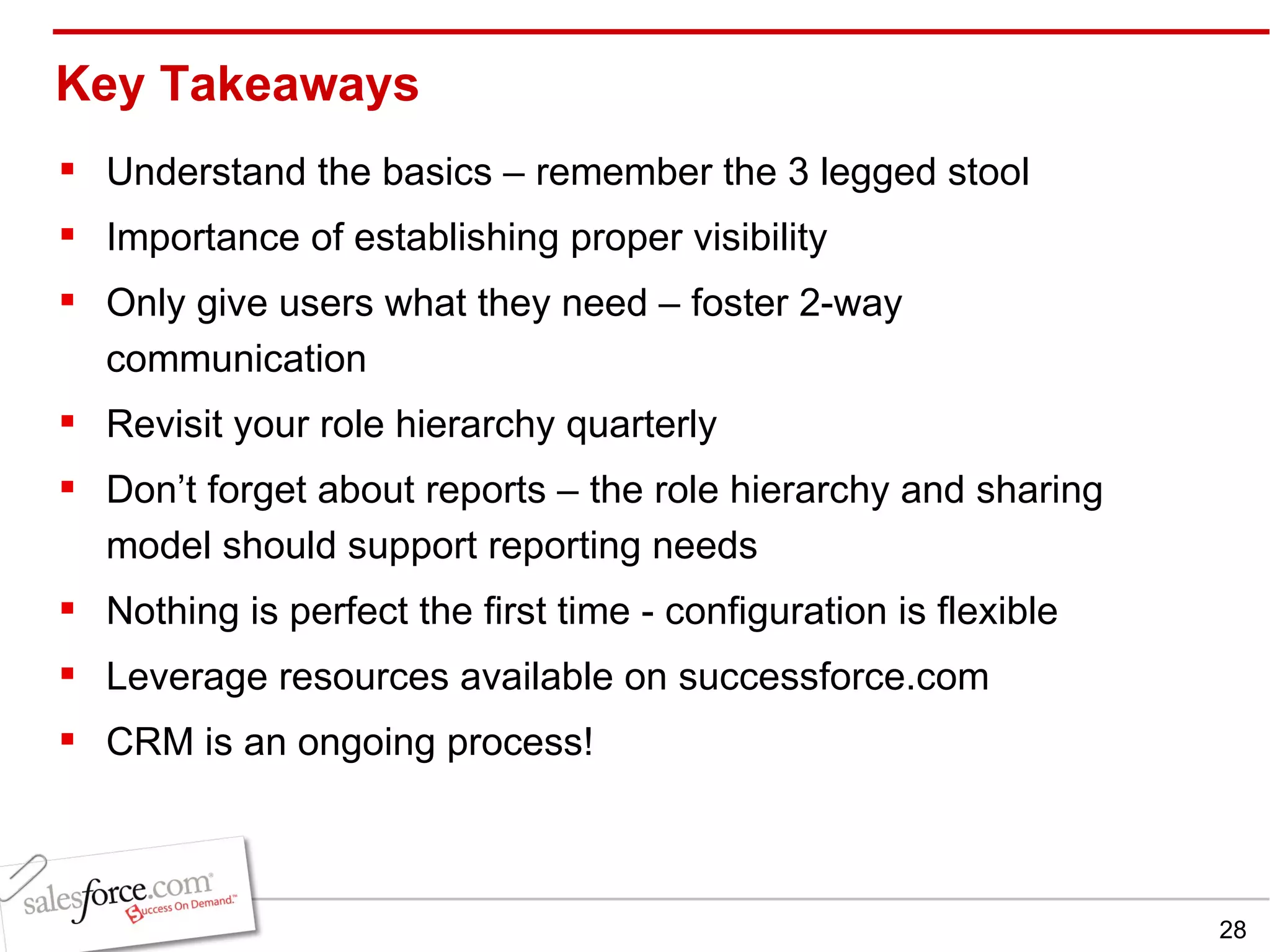 Key Takeaways Understand the basics – remember the 3 legged stool Importance of establishing proper visibility Only give users what they need – foster 2-way communication Revisit your role hierarchy quarterly  Don’t forget about reports – the role hierarchy and sharing model should support reporting needs Nothing is perfect the first time - configuration is flexible Leverage resources available on successforce.com CRM is an ongoing process! 