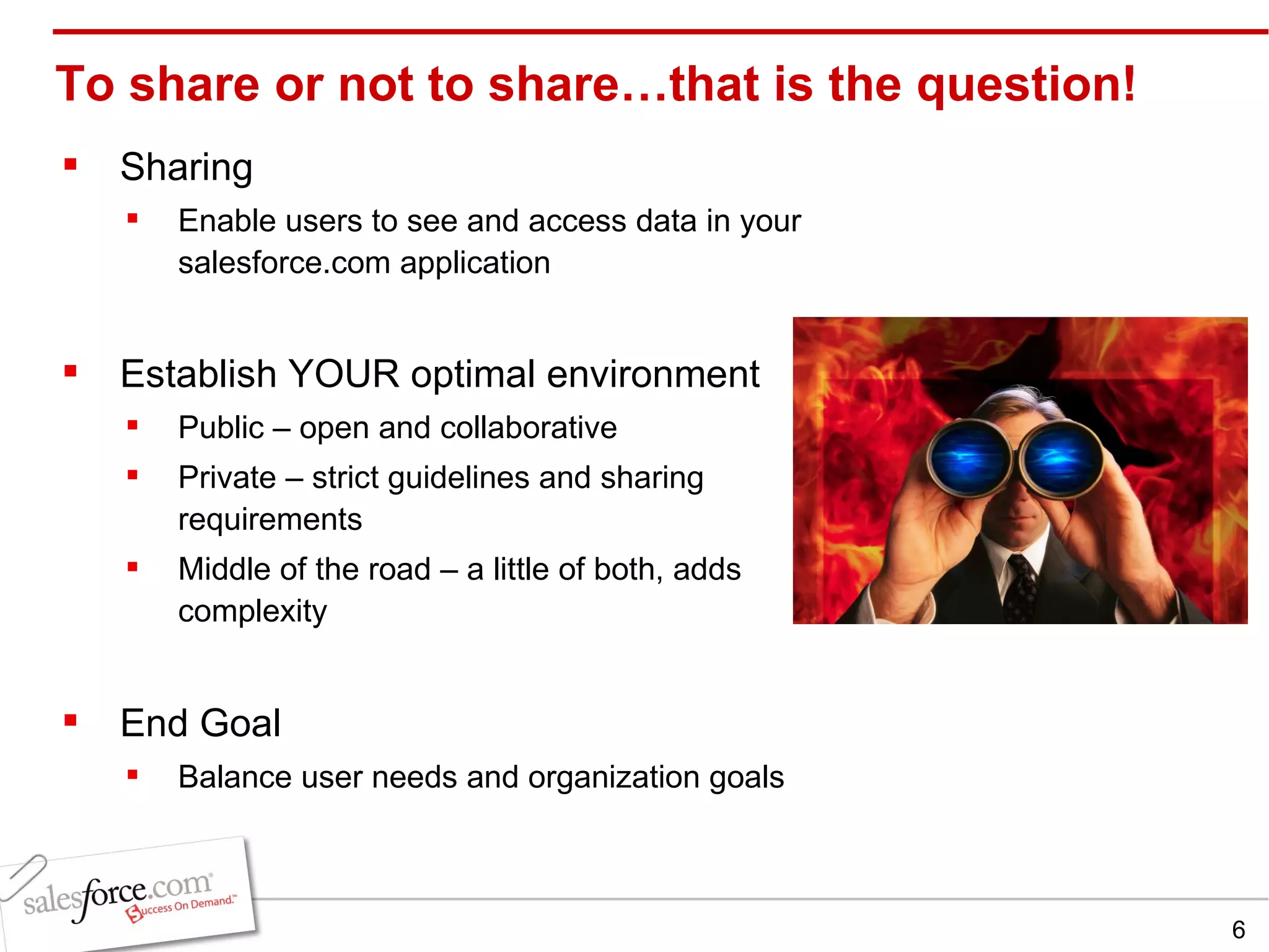 To share or not to share…that is the question! Sharing Enable users to see and access data in your salesforce.com application Establish YOUR optimal environment   Public – open and collaborative Private – strict guidelines and sharing requirements Middle of the road – a little of both, adds complexity End Goal Balance user needs and organization goals 