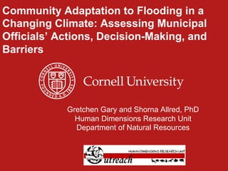 Community Adaptation to Flooding in a
Changing Climate: Assessing Municipal
Officials’ Actions, Decision-Making, and
Barriers
Gretchen Gary and Shorna Allred, PhD
Human Dimensions Research Unit
Department of Natural Resources
 