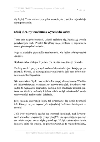 TO TAKIE PROSTE – darmowy fragment – Złote Myśli
                                                               ● str. 10
Anna Opala



się lepiej. Teraz możesz pomyśleć o sobie jak o swoim najważniej-
szym przyjacielu.


Swój idealny wizerunek wyrzuć do kosza

Teraz czas na przyjemności. Usiądź, zrelaksuj się. Napisz 45 swoich
pozytywnych cech. Proste? Niektórzy mają problem z napisaniem
nawet pierwszych dziesięciu.

Popatrz na siebie przez szkło serdeczności. Nie lubisz siebie przecież
„za coś”.

Kochasz siebie dlatego, że jesteś. Nie musisz mieć innego powodu.

Do listy swoich pozytywnych cech codziennie dodajesz kolejny przy-
miotnik. Uwierz, to najwspanialszy podarunek, jaki sam sobie mo-
żesz dawać każdego dnia.

Nie namawiam Cię do tworzenia kultu swojej własnej osoby. W miło-
ści i samoakceptacji wskazany jest zdrowy rozsądek. Bo zdrowy roz-
sądek to wynalazek niezwykły. Pozwala bez zbędnych uniesień pa-
trzeć na siebie z czułością i jednocześnie wciąż udoskonalać swoje
umiejętności, zachowania i działania.

Swój idealny wizerunek, który tak pracowicie dla siebie tworzyłeś
i do którego dążysz, wyrzuć jak najszybciej do kosza. Szast-prast –
nie ma!

Jeśli Twój wizerunek oparłeś na wzorcach idealnych, tych kreowa-
nych w mediach, wyrzuć je tym prędzej! To one sprawiają, że patrząc
na siebie, czujesz coraz większy niedosyt. Wciąż porównujesz się do
ideałów, które nie istnieją. Bo przecież wiesz, że te twarze bez skazy,


           Copyright by Wydawnictwo Złote Myśli & Anna Opala
 