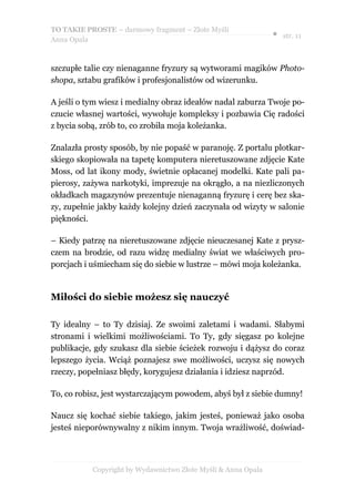 TO TAKIE PROSTE – darmowy fragment – Złote Myśli
                                                               ● str. 11
Anna Opala



szczupłe talie czy nienaganne fryzury są wytworami magików Photo-
shopa, sztabu grafików i profesjonalistów od wizerunku.

A jeśli o tym wiesz i medialny obraz ideałów nadal zaburza Twoje po-
czucie własnej wartości, wywołuje kompleksy i pozbawia Cię radości
z bycia sobą, zrób to, co zrobiła moja koleżanka.

Znalazła prosty sposób, by nie popaść w paranoję. Z portalu plotkar-
skiego skopiowała na tapetę komputera nieretuszowane zdjęcie Kate
Moss, od lat ikony mody, świetnie opłacanej modelki. Kate pali pa-
pierosy, zażywa narkotyki, imprezuje na okrągło, a na niezliczonych
okładkach magazynów prezentuje nienaganną fryzurę i cerę bez ska-
zy, zupełnie jakby każdy kolejny dzień zaczynała od wizyty w salonie
piękności.

– Kiedy patrzę na nieretuszowane zdjęcie nieuczesanej Kate z prysz-
czem na brodzie, od razu widzę medialny świat we właściwych pro-
porcjach i uśmiecham się do siebie w lustrze – mówi moja koleżanka.


Miłości do siebie możesz się nauczyć

Ty idealny – to Ty dzisiaj. Ze swoimi zaletami i wadami. Słabymi
stronami i wielkimi możliwościami. To Ty, gdy sięgasz po kolejne
publikacje, gdy szukasz dla siebie ścieżek rozwoju i dążysz do coraz
lepszego życia. Wciąż poznajesz swe możliwości, uczysz się nowych
rzeczy, popełniasz błędy, korygujesz działania i idziesz naprzód.

To, co robisz, jest wystarczającym powodem, abyś był z siebie dumny!

Naucz się kochać siebie takiego, jakim jesteś, ponieważ jako osoba
jesteś nieporównywalny z nikim innym. Twoja wrażliwość, doświad-




           Copyright by Wydawnictwo Złote Myśli & Anna Opala
 