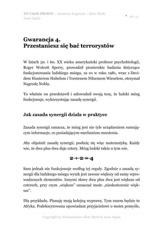 TO TAKIE PROSTE – darmowy fragment – Złote Myśli
                                                               ● str. 13
Anna Opala




Gwarancja 4.
Przestaniesz się bać terrorystów

W latach 50. i 60. XX wieku amerykański profesor psychobiologii,
Roger Wolcott Sperry, prowadził pionierskie badania dotyczące
funkcjonowania ludzkiego mózgu, za co w roku 1981, wraz z Davi-
dem Hunterem Hubelem i Torstenem Nilsemem Wieselem, otrzymał
Nagrodę Nobla.

To właśnie on przedstawił i udowodnił swoją tezę, że ludzki mózg
funkcjonuje, wykorzystując zasadę synergii.


Jak zasada synergii działa w praktyce

Zasada synergii oznacza, że mózg jest nie tyle urządzeniem sumują-
cym informacje, co posiadającym mechanizm mnożenia.

Aby objaśnić zasadę synergii, posłużę się więc matematyką. Każdy
wie, że dwa plus dwa daje cztery. Mózg ludzki także o tym wie.

                            2+2=4
Sam jednak nie funkcjonuje według tej reguły. Zgodnie z zasadą sy-
nergii dla ludzkiego mózgu wynik jest zawsze większy od sumy wpro-
wadzonych elementów. Innymi słowy dwa plus dwa jest większe od
czterech, przy czym „większe” oznaczać może „nieskończenie więk-
sze”.

Dla przykładu. Planuję moją kolejną wyprawę. Tym razem będzie to
Afryka. Podekscytowana opowiadam przyjacielowi o moim pomyśle,

           Copyright by Wydawnictwo Złote Myśli & Anna Opala
 
