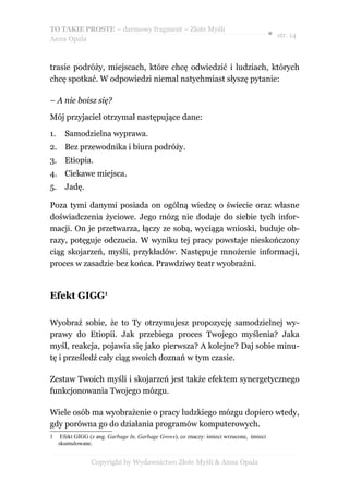 TO TAKIE PROSTE – darmowy fragment – Złote Myśli
                                                                                          ● str. 14
Anna Opala



trasie podróży, miejscach, które chcę odwiedzić i ludziach, których
chcę spotkać. W odpowiedzi niemal natychmiast słyszę pytanie:

– A nie boisz się?

Mój przyjaciel otrzymał następujące dane:

1.     Samodzielna wyprawa.
2. Bez przewodnika i biura podróży.
3.     Etiopia.
4. Ciekawe miejsca.
5.     Jadę.

Poza tymi danymi posiada on ogólną wiedzę o świecie oraz własne
doświadczenia życiowe. Jego mózg nie dodaje do siebie tych infor-
macji. On je przetwarza, łączy ze sobą, wyciąga wnioski, buduje ob-
razy, potęguje odczucia. W wyniku tej pracy powstaje nieskończony
ciąg skojarzeń, myśli, przykładów. Następuje mnożenie informacji,
proces w zasadzie bez końca. Prawdziwy teatr wyobraźni.


Efekt GIGG1

Wyobraź sobie, że to Ty otrzymujesz propozycję samodzielnej wy-
prawy do Etiopii. Jak przebiega proces Twojego myślenia? Jaka
myśl, reakcja, pojawia się jako pierwsza? A kolejne? Daj sobie minu-
tę i prześledź cały ciąg swoich doznań w tym czasie.

Zestaw Twoich myśli i skojarzeń jest także efektem synergetycznego
funkcjonowania Twojego mózgu.

Wiele osób ma wyobrażenie o pracy ludzkiego mózgu dopiero wtedy,
gdy porówna go do działania programów komputerowych.
1     Efekt GIGG (z ang. Garbage In, Garbage Grows), co znaczy: śmieci wrzucone, śmieci
     skumulowane.


                 Copyright by Wydawnictwo Złote Myśli & Anna Opala
 